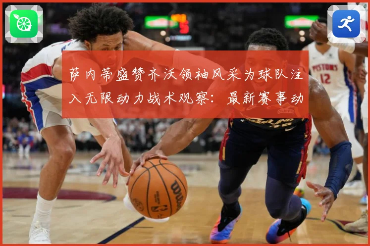 萨内蒂盛赞齐沃领袖风采为球队注入无限动力战术观察：最新赛事动态与深度分析