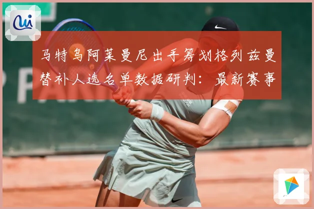 马特乌阿莱曼尼出手筹划格列兹曼替补人选名单数据研判：最新赛事动态与深度分析