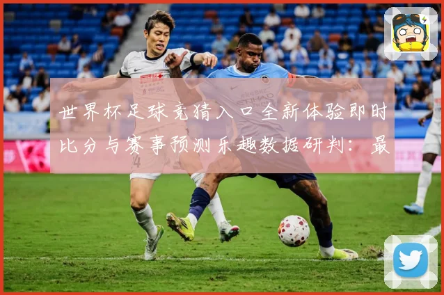 世界杯足球竞猜入口全新体验即时比分与赛事预测乐趣数据研判：最新赛事动态与深度分析
