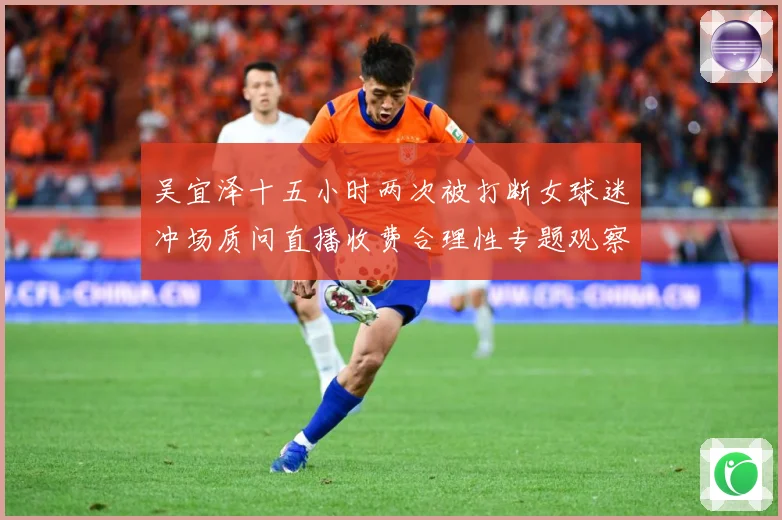 吴宜泽十五小时两次被打断女球迷冲场质问直播收费合理性专题观察：最新赛事动态与深度分析