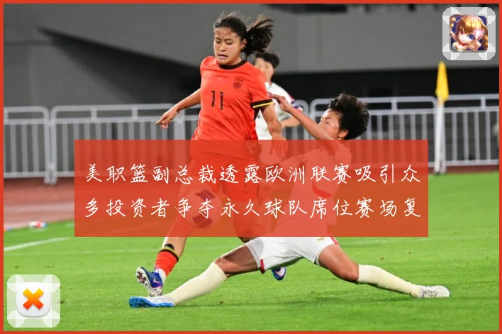 美职篮副总裁透露欧洲联赛吸引众多投资者争夺永久球队席位赛场复盘：最新赛事动态与深度分析