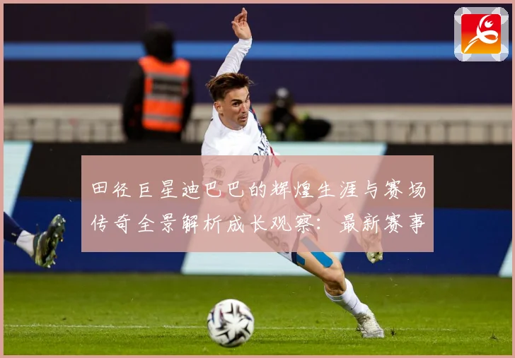 田径巨星迪巴巴的辉煌生涯与赛场传奇全景解析成长观察：最新赛事动态与深度分析