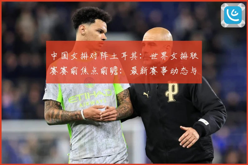 中国女排对阵土耳其：世界女排联赛赛前焦点前瞻：最新赛事动态与深度分析