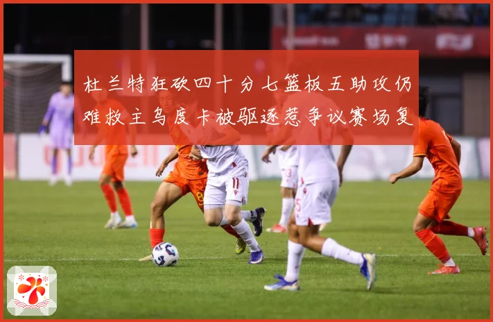 杜兰特狂砍四十分七篮板五助攻仍难救主乌度卡被驱逐惹争议赛场复盘：最新赛事动态与深度分析