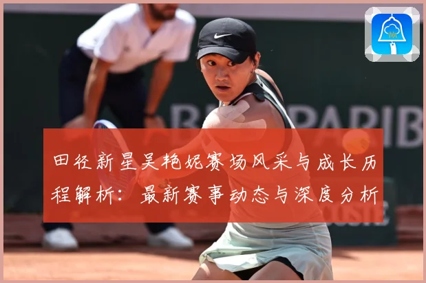 田径新星吴艳妮赛场风采与成长历程解析：最新赛事动态与深度分析