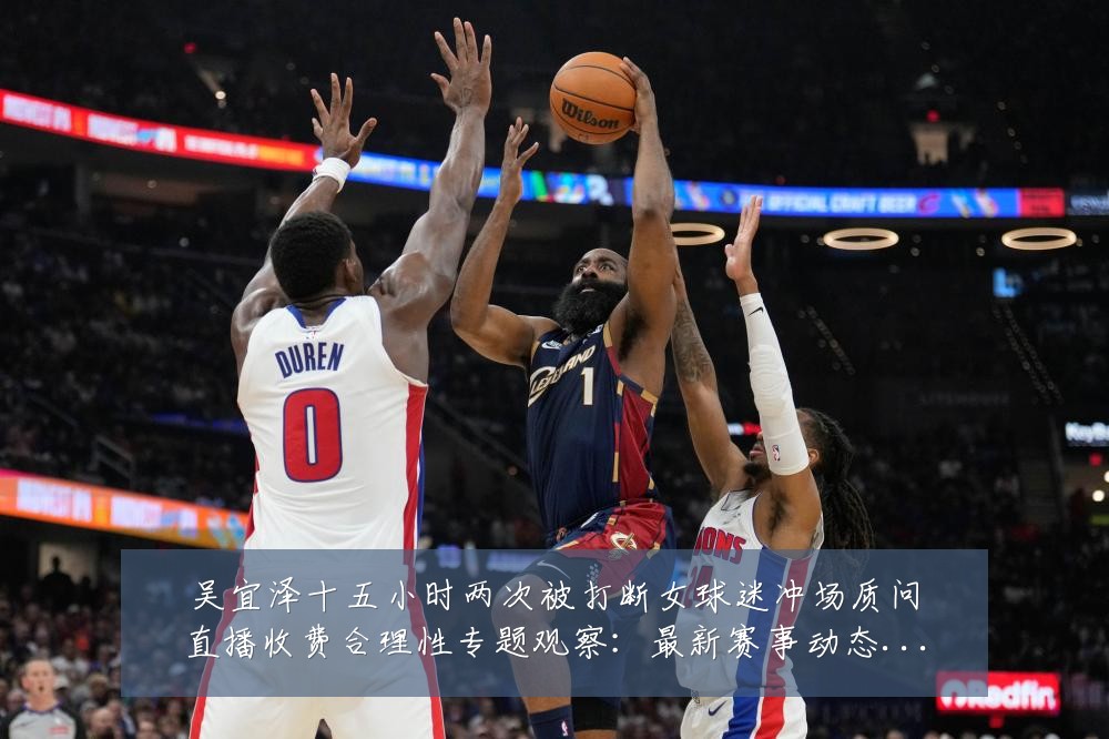 吴宜泽十五小时两次被打断女球迷冲场质问直播收费合理性专题观察:最新赛事动态与深度分析