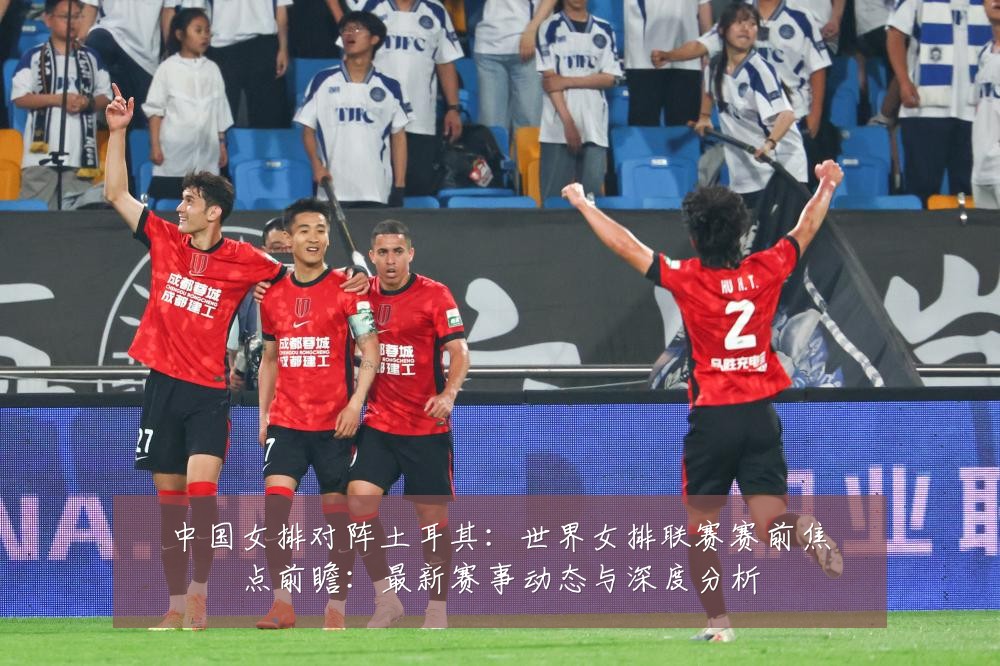 中国女排对阵土耳其:世界女排联赛赛前焦点前瞻:最新赛事动态与深度分析
