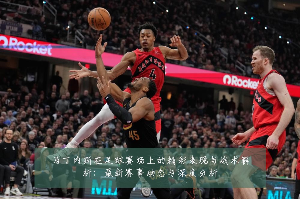 马丁内斯在足球赛场上的精彩表现与战术解析:最新赛事动态与深度分析